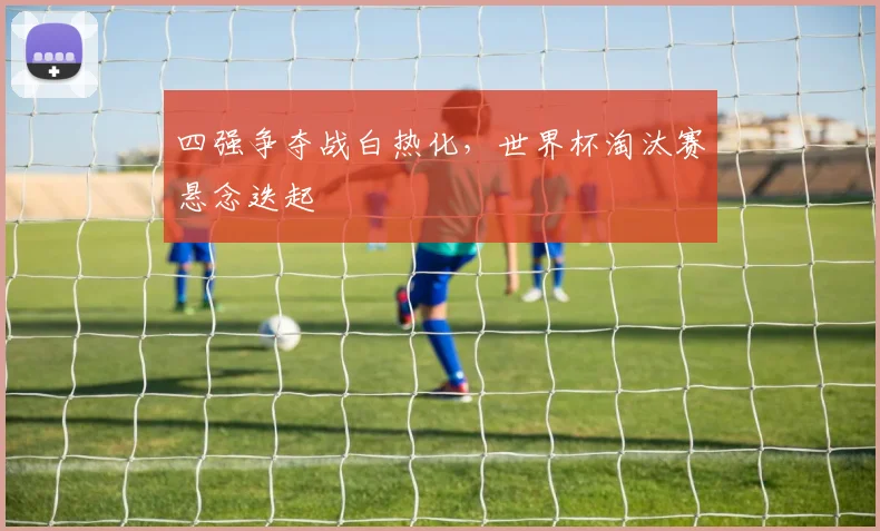 四强争夺战白热化，世界杯淘汰赛悬念迭起